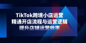 TikTok跨境小店运营,精通开店流程与运营逻辑,提升店铺运营效率-淘米帮