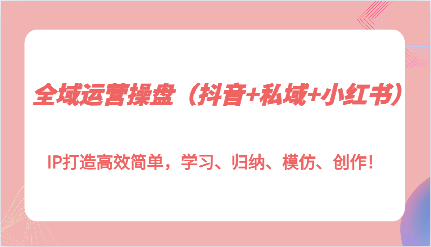 全域运营操盘（抖音+私域+小红书）IP打造高效简单，学习、归纳、模仿、创作！-淘米帮