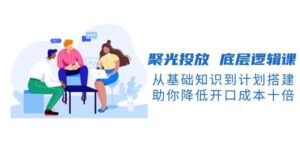 聚光投放底层逻辑课,从基础知识到计划搭建,助你降低开口成本十倍-淘米帮