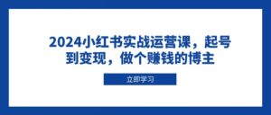 2024小红书实战运营课,起号到变现,做个赚钱的博主-淘米帮