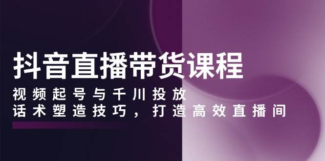 抖音直播带货课程，视频起号与千川投放，话术塑造技巧，打造高效直播间-淘米帮