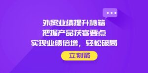 外贸业绩提升秘籍，把握产品获客要点，实现业绩倍增，轻松破局-淘米帮