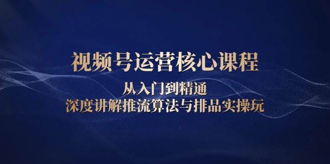 视频号运营核心课程，从入门到精通，深度讲解推流算法与排品实操玩-淘米帮