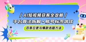 AI短视频获客全攻略:平台算法拆解+账号标签优化,百条日更与爆款选题方法-淘米帮