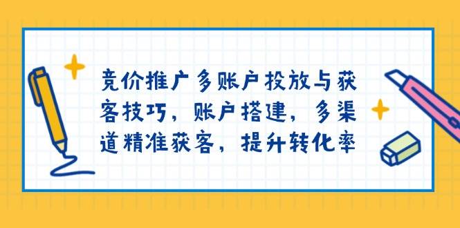 竞价推广多账户投放与获客技巧，账户搭建，多渠道精准获客，提升转化率-淘米帮