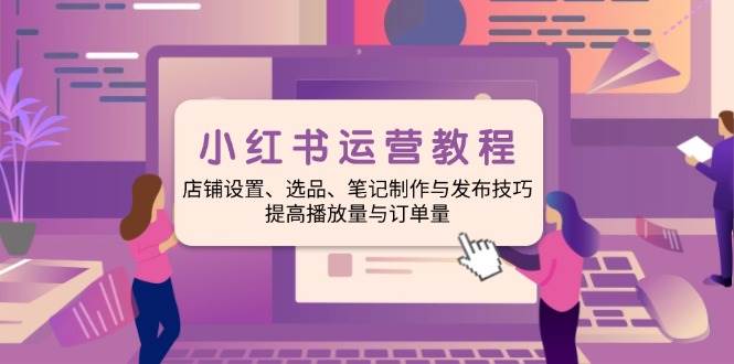 小红书运营教程：店铺设置、选品、笔记制作与发布技巧、提高播放量与订单量-淘米帮