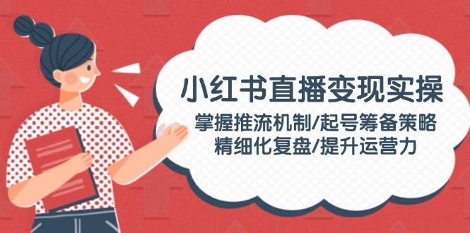 小红书直播变现实操：掌握推流机制/起号筹备策略/精细化复盘/提升运营力-淘米帮
