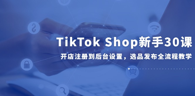 TikTok Shop新手30课，开店注册到后台设置，选品发布全流程教学-淘米帮
