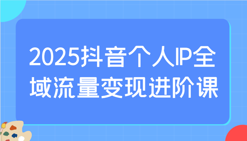 2025抖音个人IP全域流量变现进阶课：选爆品、抖音付费投流、千川投流实操及优化等-淘米帮