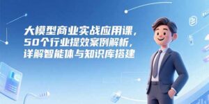 大模型商业实战应用课,50个行业提效案例解析,详解智能体与知识库搭建-淘米帮