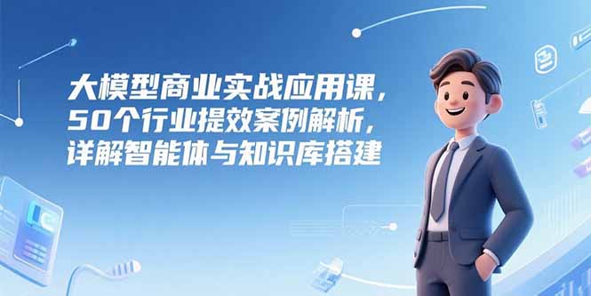 大模型商业实战应用课，50个行业提效案例解析，详解智能体与知识库搭建-淘米帮