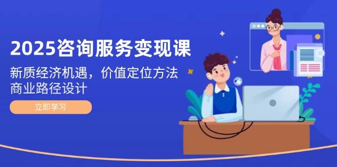 2025咨询服务变现课：新质经济机遇，价值定位方法，商业路径设计-淘米帮