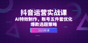 抖音运营实战课，AI特效制作，账号五件套优化，爆款选题策略-淘米帮