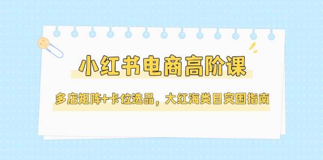 小红书电商高阶课，多店矩阵+卡位选品，大红海类目突围指南(更新5月)-淘米帮