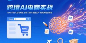 AI+跨境电商实战:Temu平台入驻与商品上架 AI设计批量生产 物流质检全流程-淘米帮