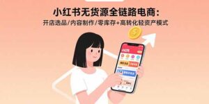 小红书无货源全链路电商：开店选品/内容制作/零库存+高转化轻资产模式-淘米帮