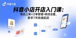 抖音小店开店入门课：商品上架+订单管理+物流设置，新手7天快速起店-淘米帮